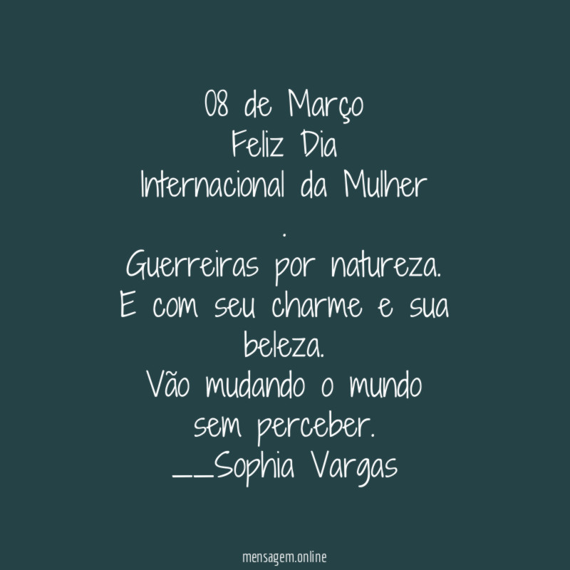 08 de Março
Feliz Dia
Internacional da Mulher
.
Guerreiras por natureza.
E com seu charme e sua beleza.
Vão mudando o mundo
sem perceber.