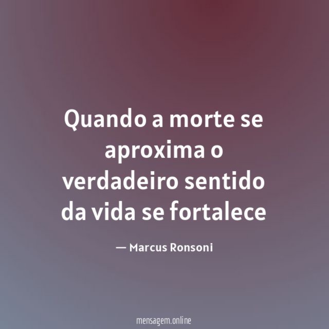 Quando a morte se aproxima o verdadeiro sentido da vida se fortalece