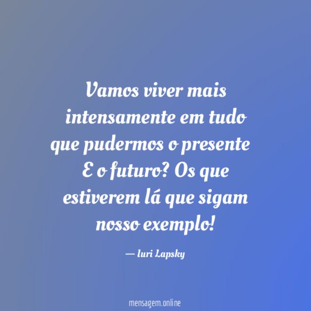 Vamos viver mais intensamente em tudo que pudermos o presente