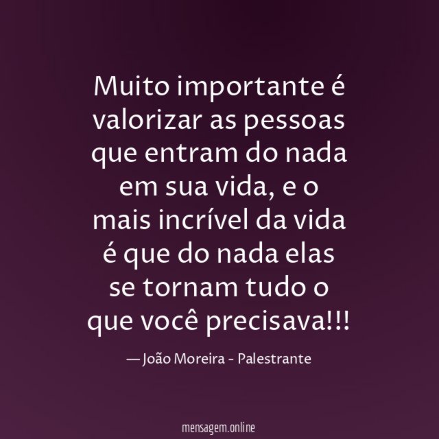 Muito importante é valorizar as pessoas que entram do nada em sua vida