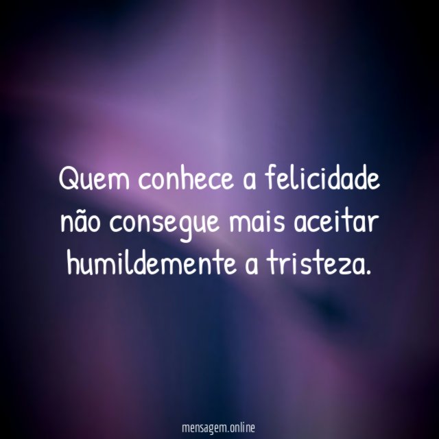 Quem conhece a felicidade não consegue mais aceitar humildemente a tristeza