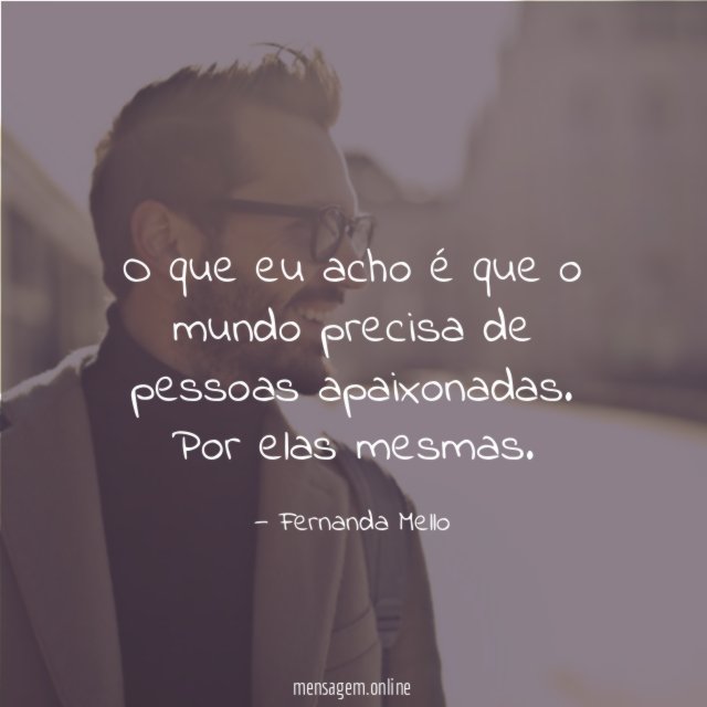 O que eu acho é que o mundo precisa de pessoas apaixonadas