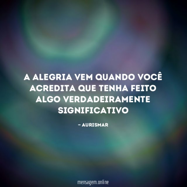 A alegria vem quando você acredita que tenha feito algo verdadeiramente significativo