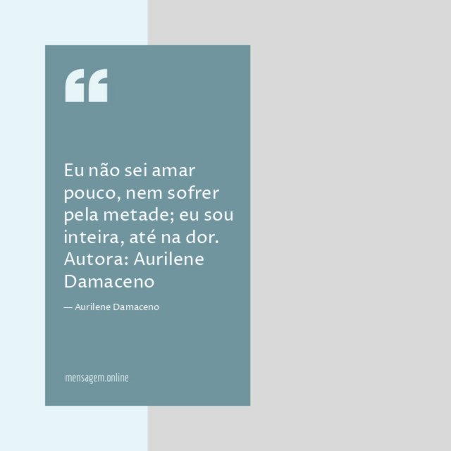 Eu não sei amar pouco, nem sofrer pela metade; eu sou inteira, até na dor.