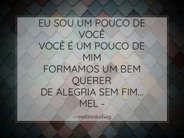 EU SOU UM POUCO DE VOCÊ
VOCÊ É UM POUCO DE MIM
FORMAMOS UM BEM QUERER
DE ALEGRIA SEM FIM…