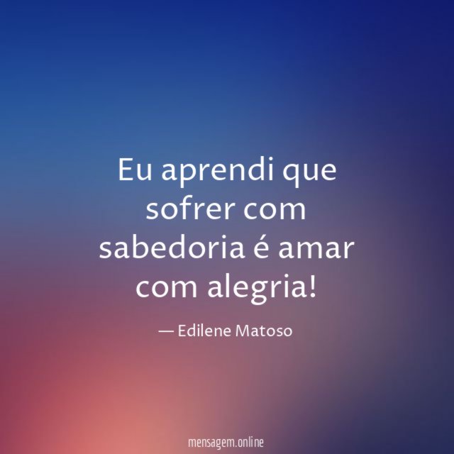 Eu aprendi que sofrer com sabedoria é amar com alegria