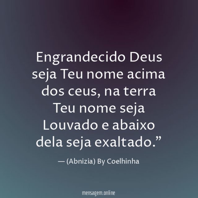 "Engrandecido Deus seja Teu nome acima dos ceus, na terra Teu nome seja Louvado e abaixo dela seja exaltado."