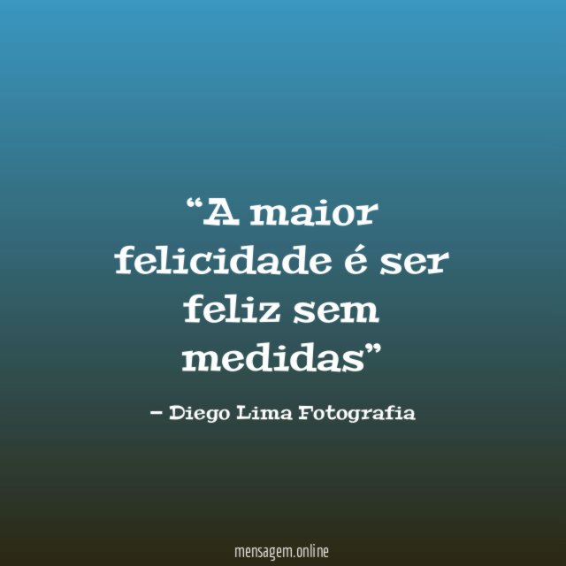 A maior felicidade é ser feliz sem medidas”