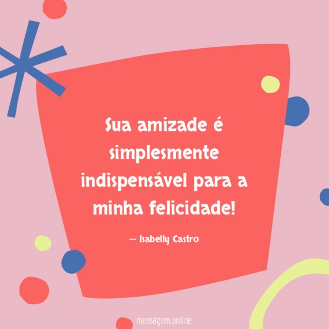 Sua amizade é simplesmente indispensável para a minha felicidade