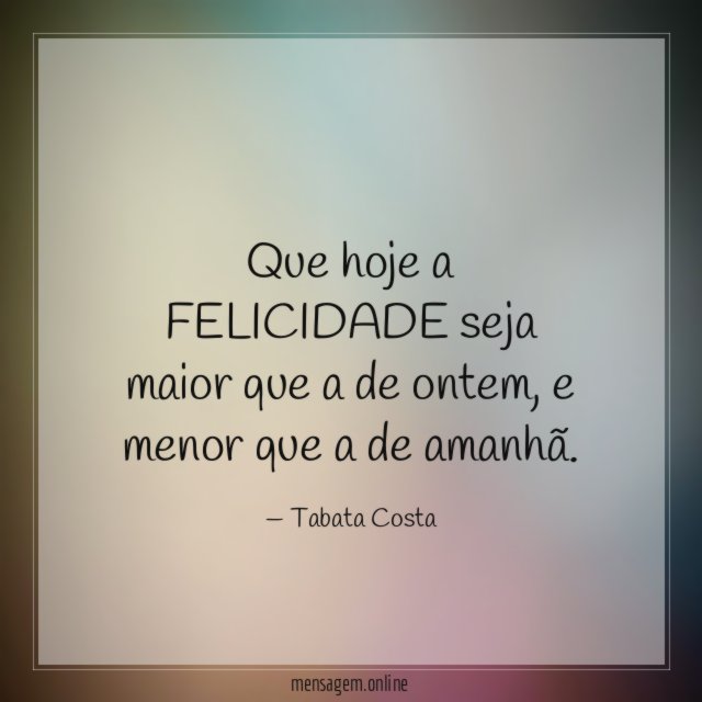 Que hoje a FELICIDADE seja maior que a de ontem