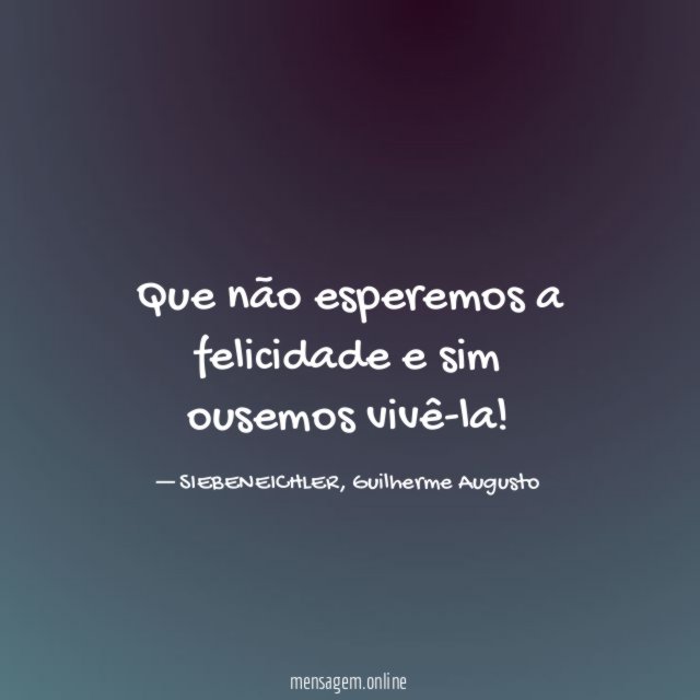 Que não esperemos a felicidade e sim ousemos vivê-la