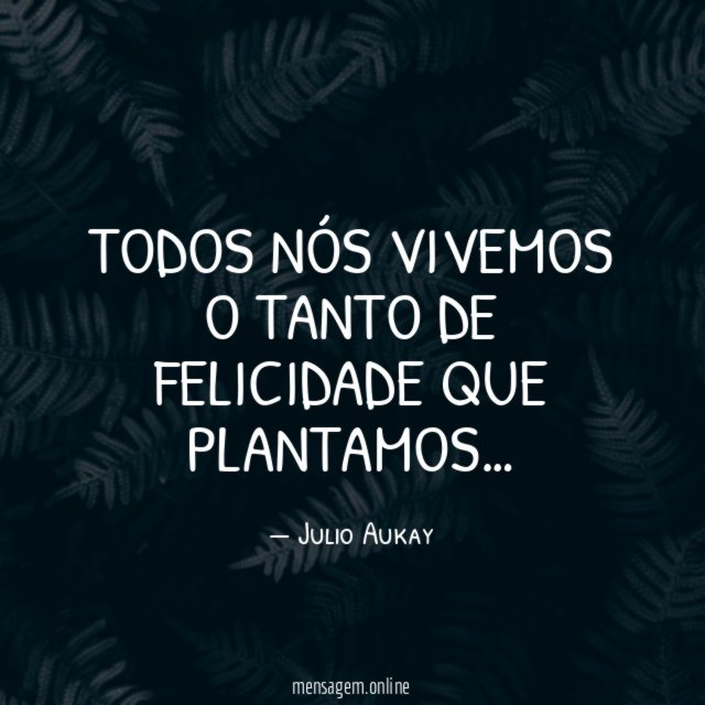 Todos nós vivemos o tanto de felicidade que plantamos