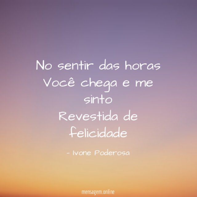 No sentir das horas Você chega e me sinto Revestida de felicidade