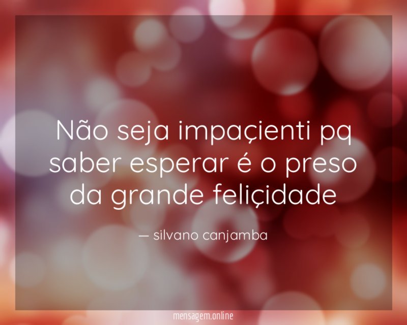 Não seja impaçienti pq saber esperar é