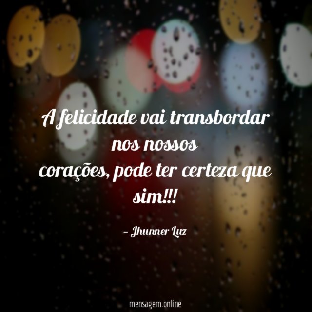 A felicidade vai transbordar nos nossos corações