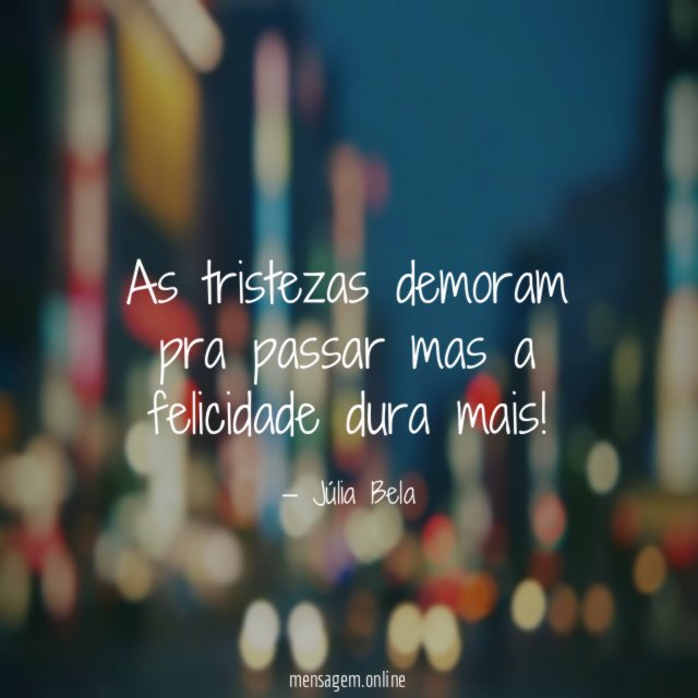 As tristezas demoram pra passar mas a felicidade dura mais