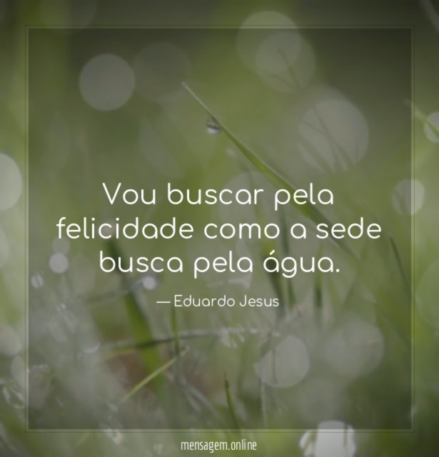 Vou buscar pela felicidade como a sede busca pela água