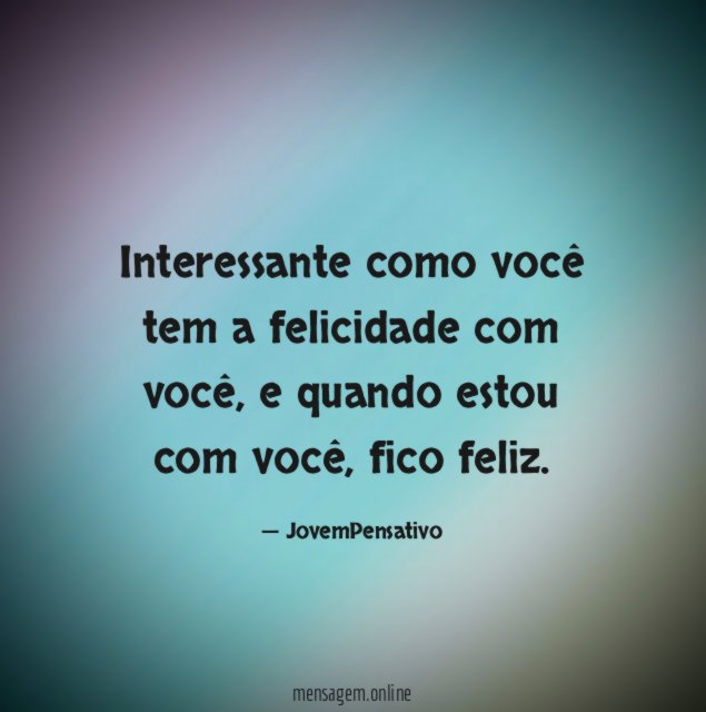 Interessante como você tem a felicidade com você