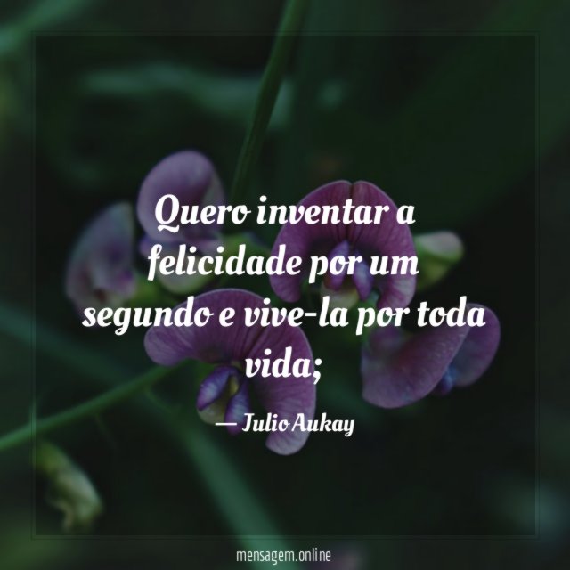 Quero inventar a felicidade por um segundo e vive-la por toda vida