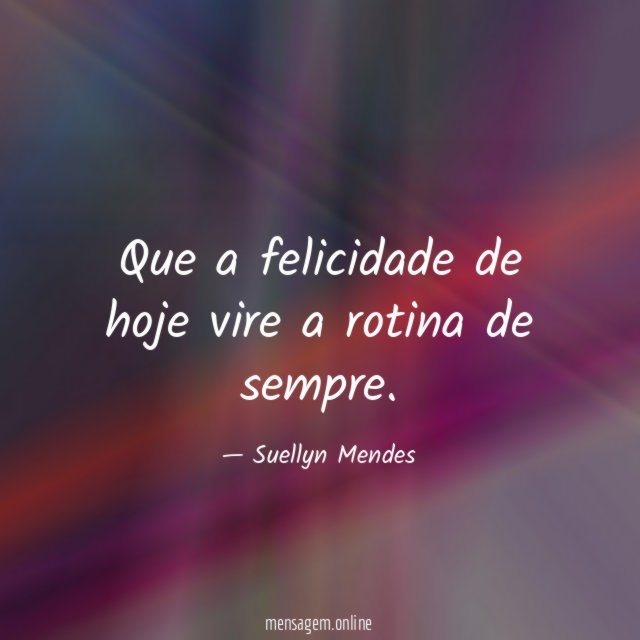 Que a felicidade de hoje vire a rotina de sempre