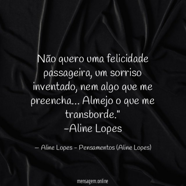 "Não quero uma felicidade passageira, um sorriso inventado, nem algo que me preencha… Almejo o que me transborde."