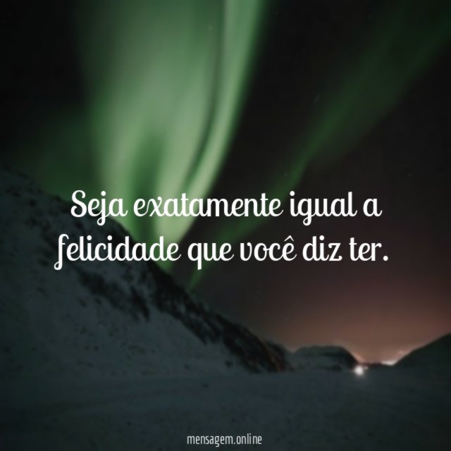 Seja exatamente igual a felicidade que você diz ter