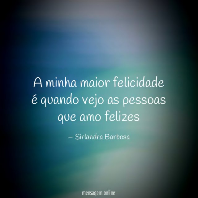 A minha maior felicidade é quando vejo as pessoas que amo felizes