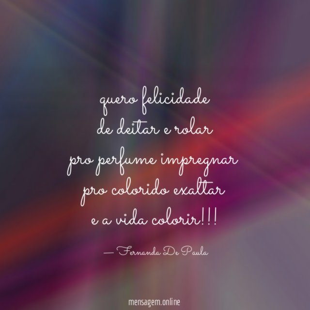 quero felicidade de deitar e rolar pro perfume impregnar pro colorido