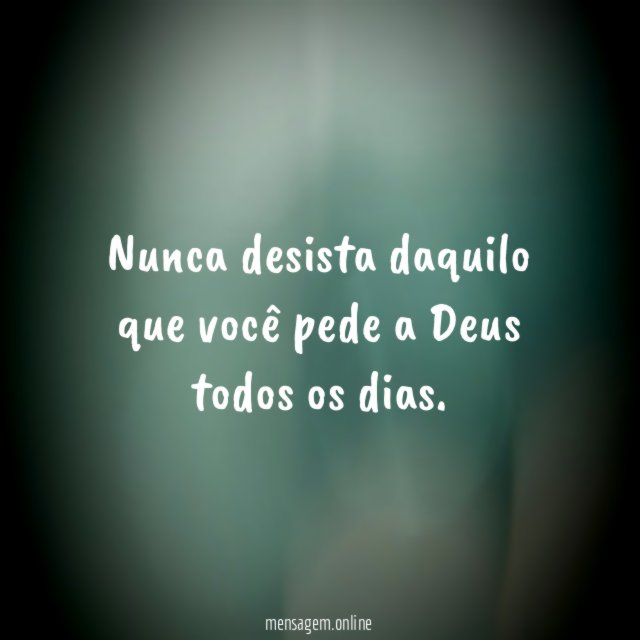 Nunca desista daquilo que você pede a Deus todos os dias
