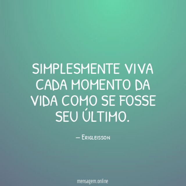 SIMPLESMENTE VIVA CADA MOMENTO DA VIDA COMO SE FOSSE SEU ÚLTIMO