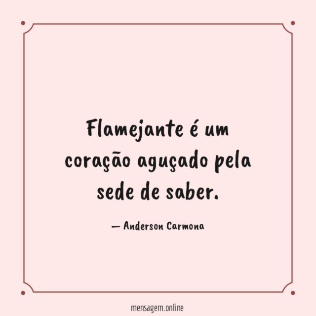 Flamejante é um coração aguçado pela sede de saber