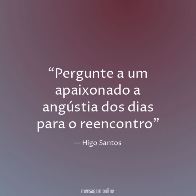 Pergunte a um apaixonado a angústia dos dias para o reencontro”