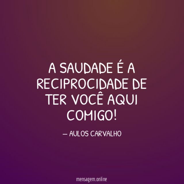 A saudade é a reciprocidade de ter você aqui comigo