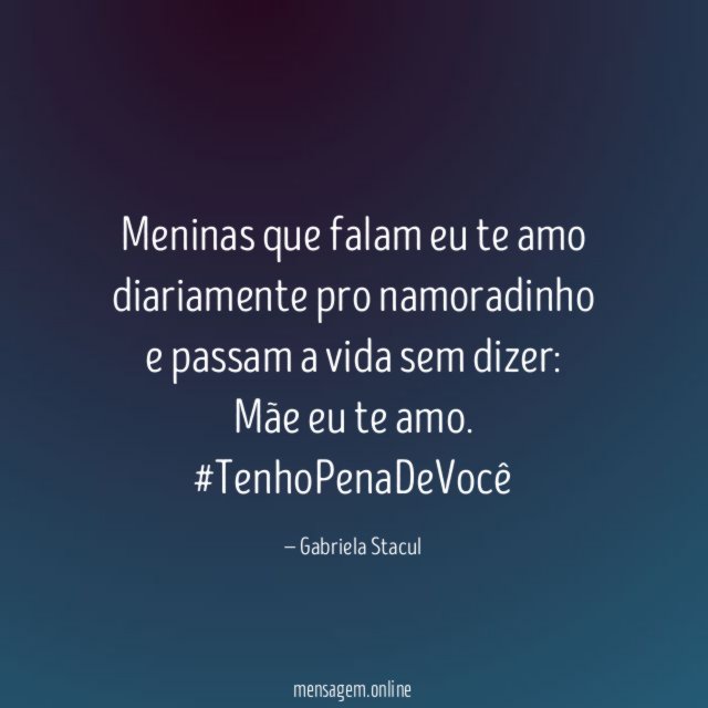 Meninas que falam eu te amo diariamente pro namoradinho e passam a vida sem dizer: Mãe eu te amo.