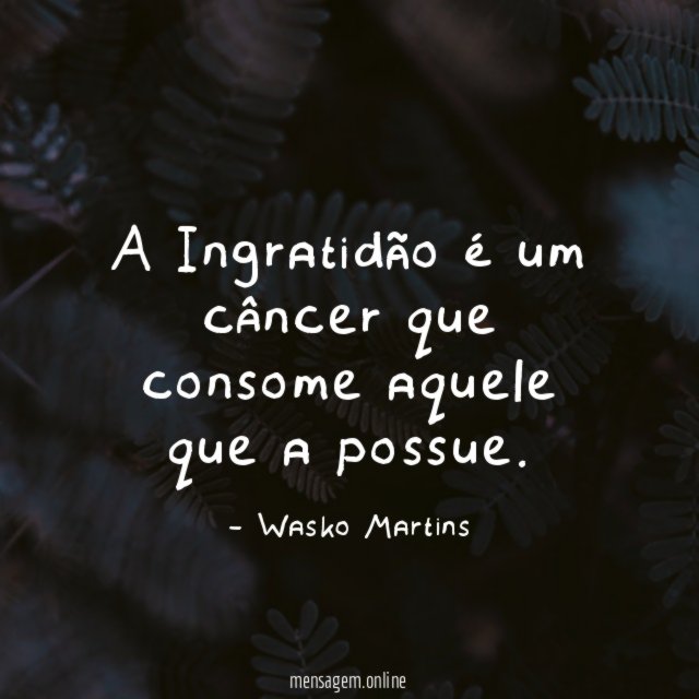A Ingratidão é um câncer que consome aquele que a possue