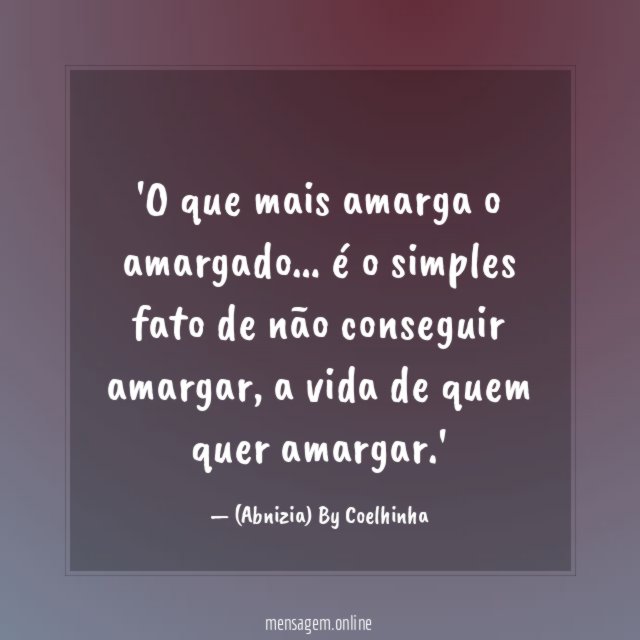 'O que mais amarga o amargado… é o simples fato de não conseguir amargar, a vida de quem quer amargar.'