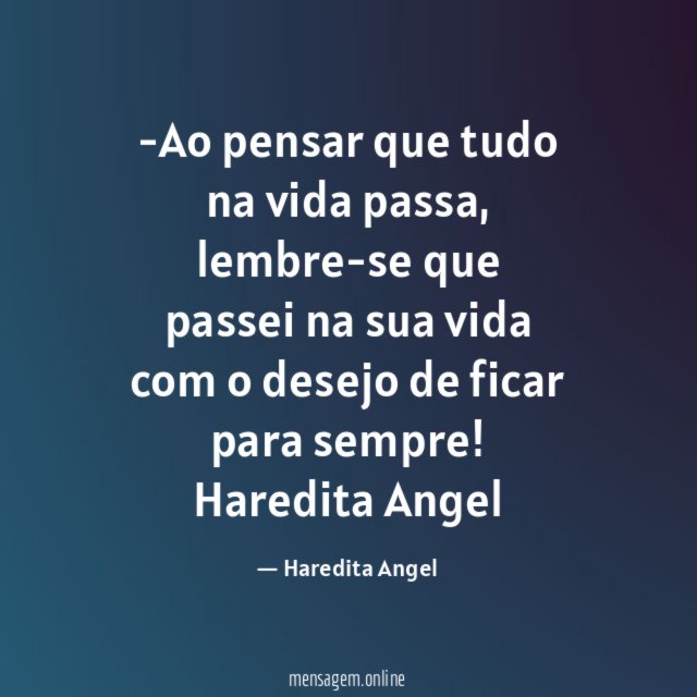 -Ao pensar que tudo na vida passa, lembre-se que passei na sua vida com o desejo de ficar para sempre!
