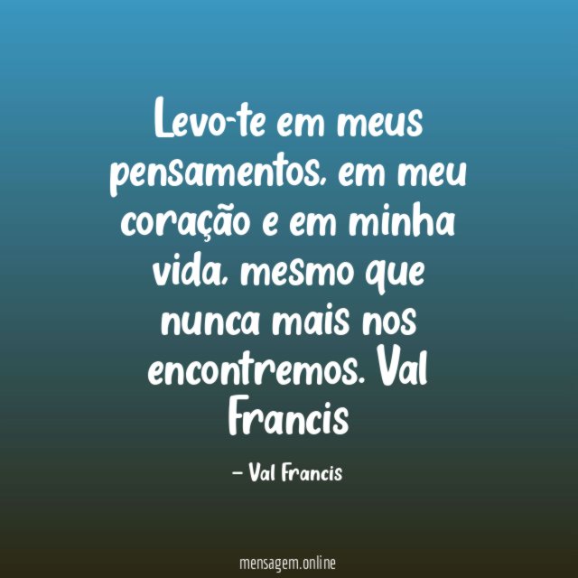 Levo-te em meus pensamentos, em meu coração e em minha vida, mesmo que nunca mais nos encontremos.
