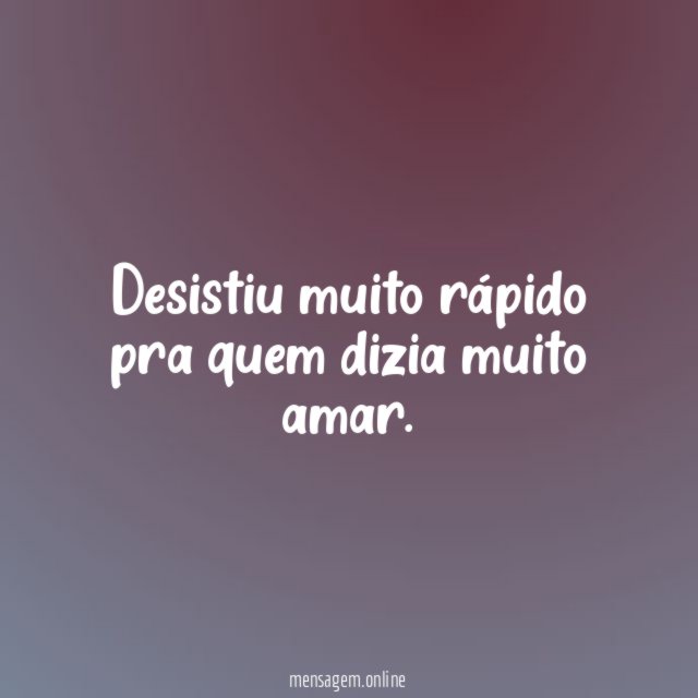 Desistiu muito rápido pra quem dizia muito amar