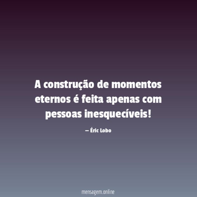 A construção de momentos eternos é feita apenas com pessoas inesquecíveis