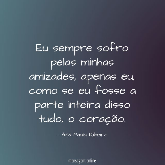 Eu sempre sofro pelas minhas amizades