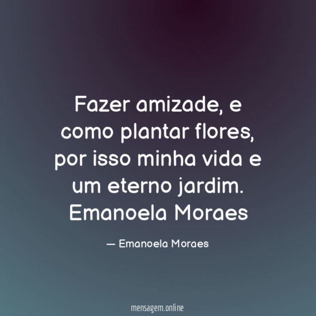 Fazer amizade, e como plantar flores, por isso minha vida e um eterno jardim.