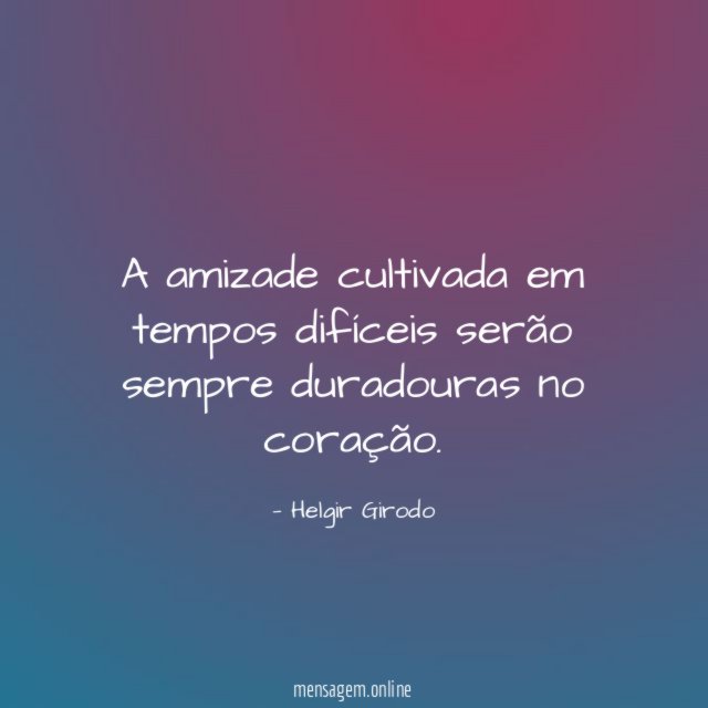 A amizade cultivada em tempos difíceis serão sempre