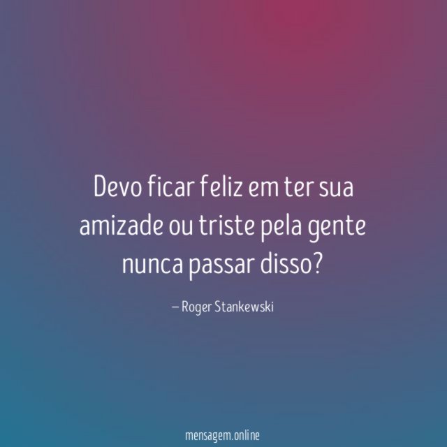 Devo ficar feliz em ter sua amizade ou