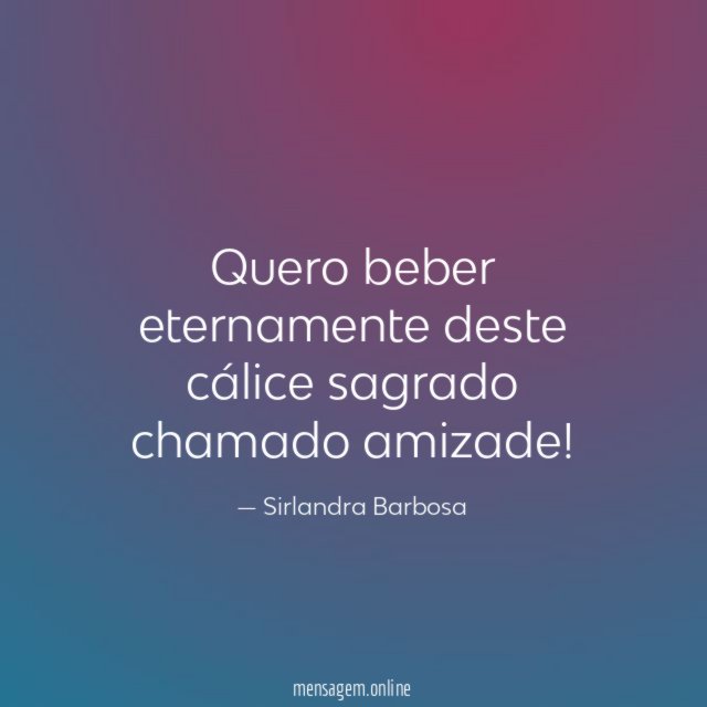 Quero beber eternamente deste cálice sagrado chamado amizade