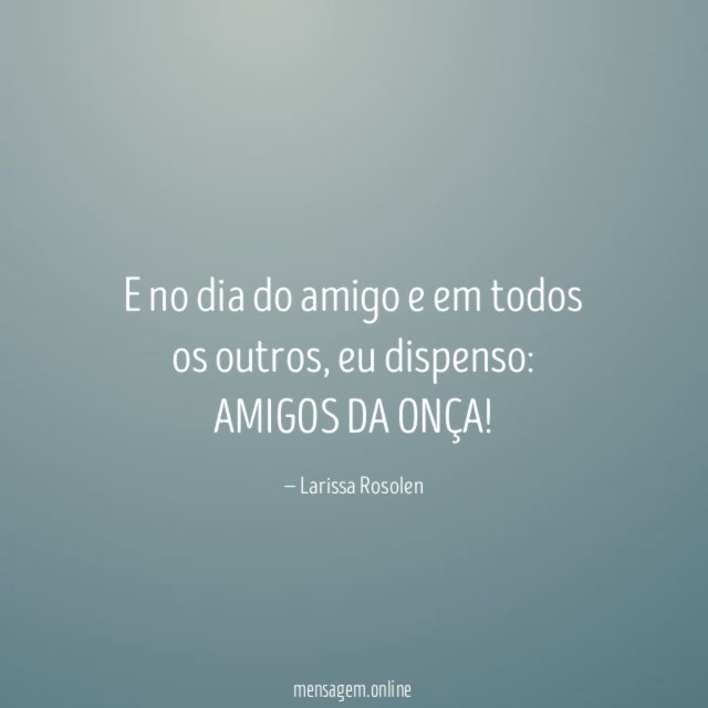 E no dia do amigo e em todos os outros