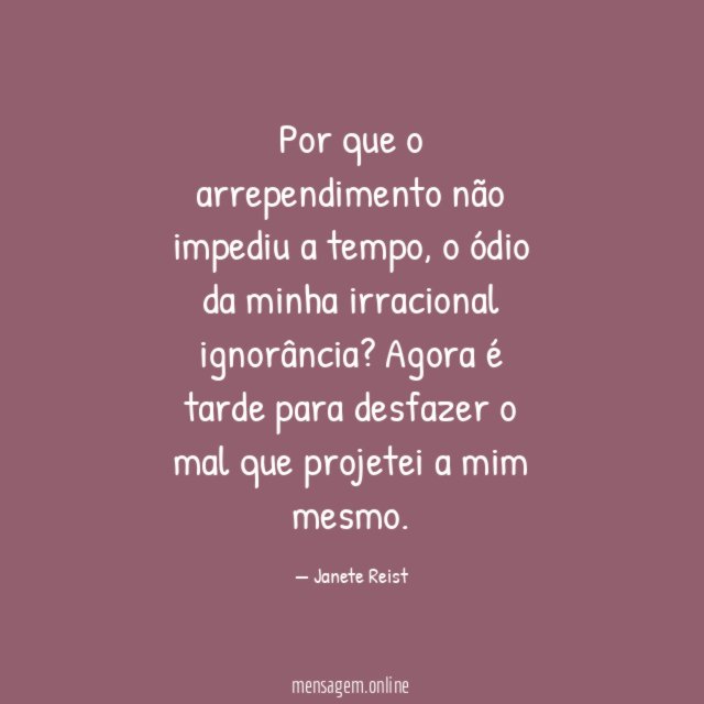 Por que o arrependimento não impediu a tempo, o ódio da minha irracional ignorância?
