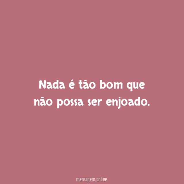 Nada é tão bom que não possa ser enjoado
