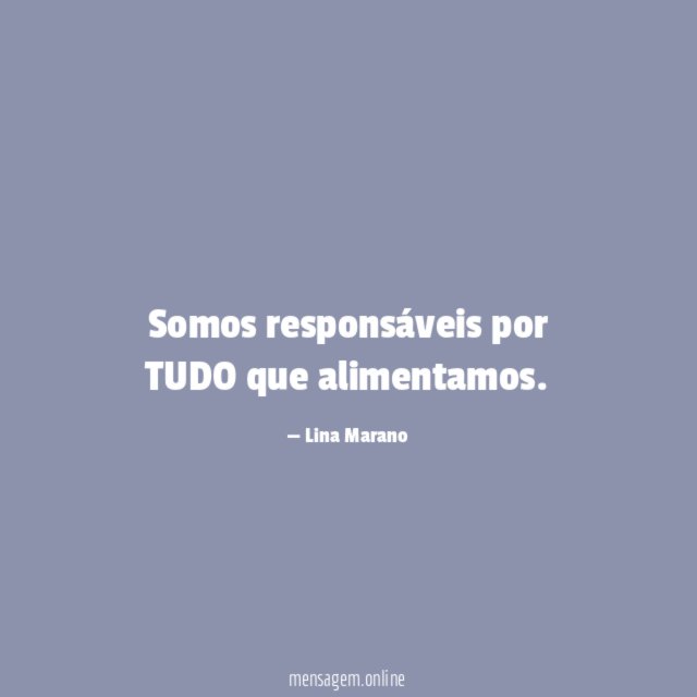 Somos responsáveis por TUDO que alimentamos