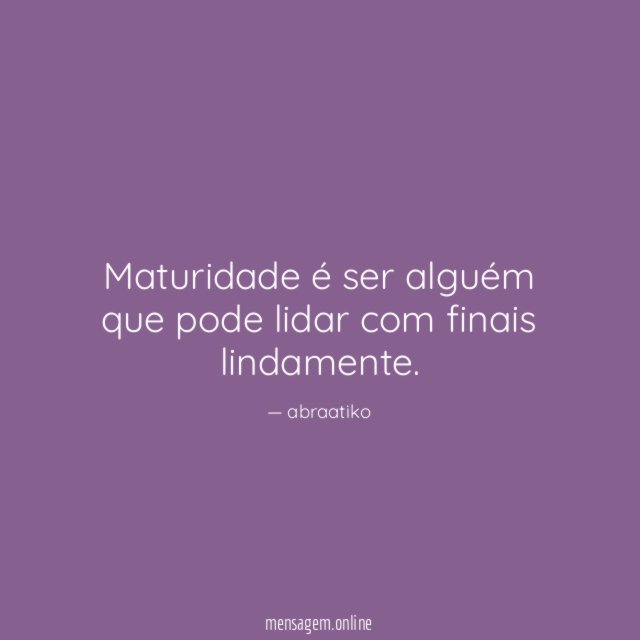 Maturidade é ser alguém que pode lidar com finais lindamente